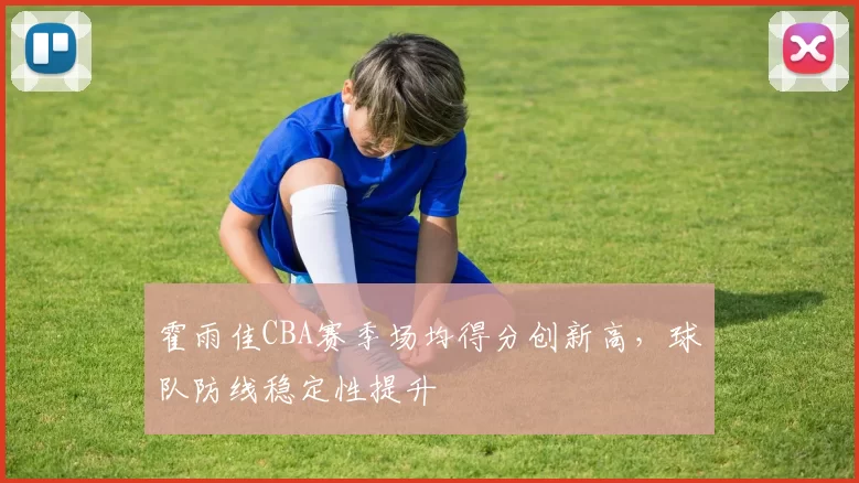 霍雨佳CBA赛季场均得分创新高，球队防线稳定性提升