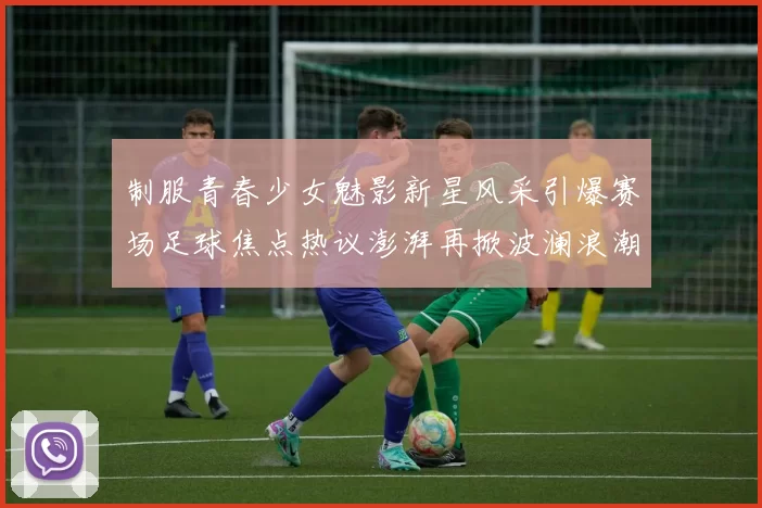 制服青春少女魅影新星风采引爆赛场足球焦点热议澎湃再掀波澜浪潮
