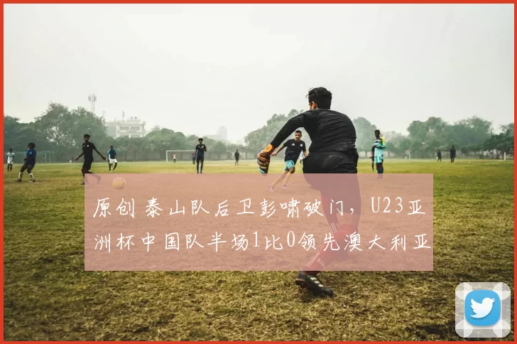 原创 泰山队后卫彭啸破门，U23亚洲杯中国队半场1比0领先澳大利亚