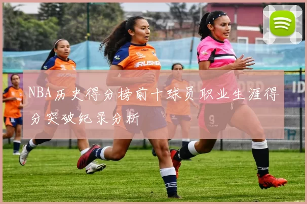 NBA历史得分榜前十球员职业生涯得分突破纪录分析