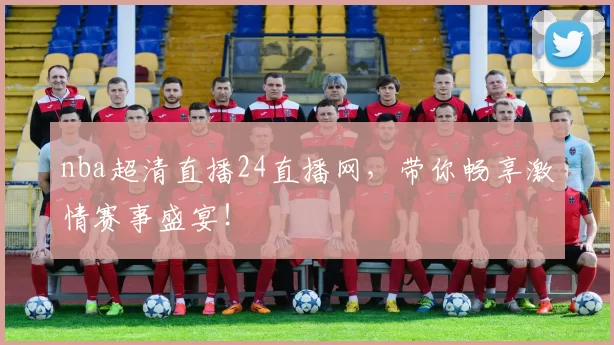 nba超清直播24直播网，带你畅享激情赛事盛宴！