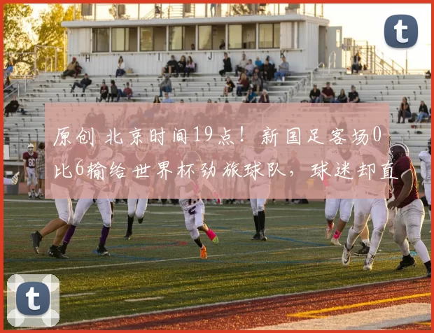 原创 北京时间19点！新国足客场0比6输给世界杯劲旅球队，球迷却直言搞错了