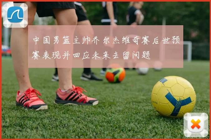 中国男篮主帅乔尔杰维奇赛后世预赛表现并回应未来去留问题