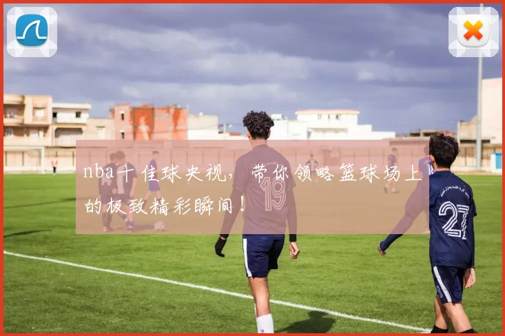 nba十佳球央视，带你领略篮球场上的极致精彩瞬间！