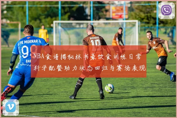 NBA食谱揭秘林书豪饮食训练日常 科学配餐助力状态回归与赛场表现提升