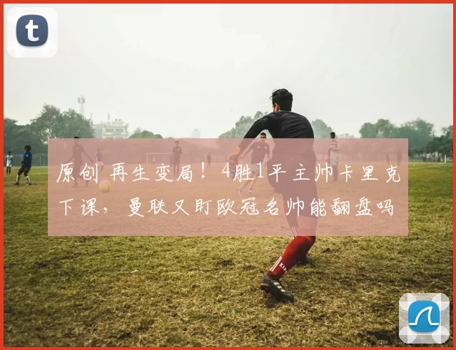 原创 再生变局！4胜1平主帅卡里克下课，曼联又盯欧冠名帅能翻盘吗？