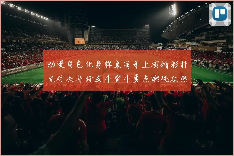 动漫角色化身牌桌高手上演精彩扑克对决与好友斗智斗勇点燃观众热情