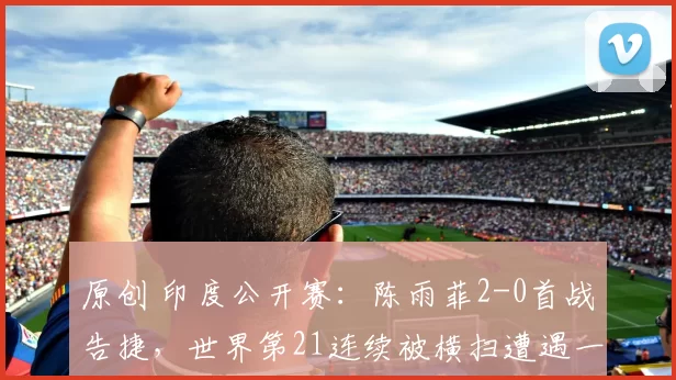 原创 印度公开赛：陈雨菲2-0首战告捷，世界第21连续被横扫遭遇一轮游