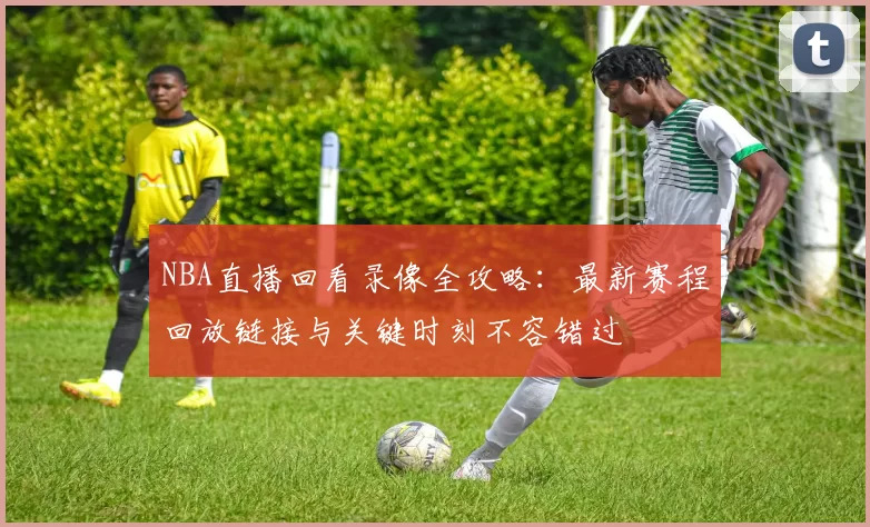 NBA直播回看录像全攻略：最新赛程回放链接与关键时刻不容错过
