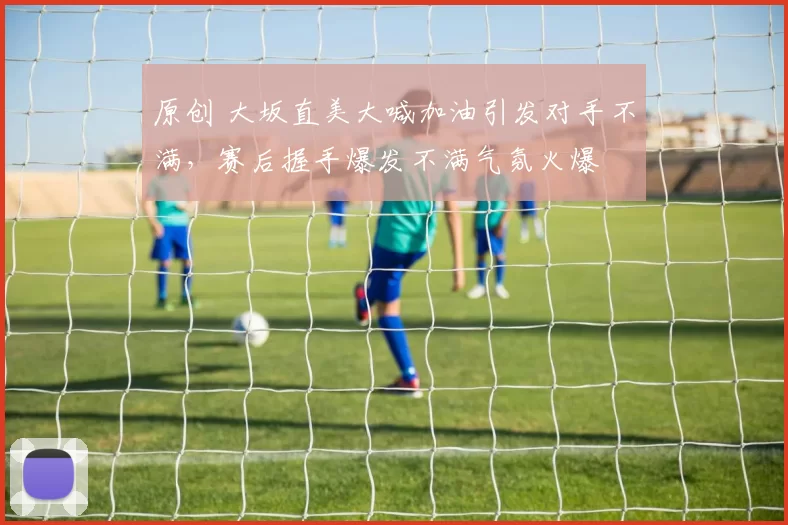 原创 大坂直美大喊加油引发对手不满，赛后握手爆发不满气氛火爆