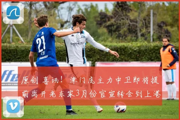原创 喜讯！津门虎主力中卫即将提前离开老东家3月份官宣转会到上港，以官宣为准