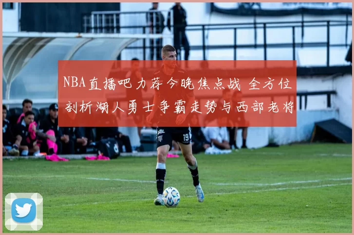 NBA直播吧力荐今晚焦点战 全方位剖析湖人勇士争霸走势与西部老将对决